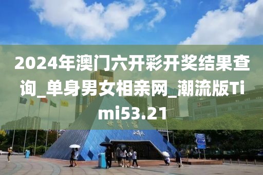 2024年澳门六开彩开奖结果查询_单身男女相亲网_潮流版Timi53.21