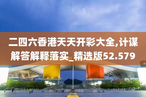 二四六香港天天开彩大全,计谋解答解释落实_精选版52.579