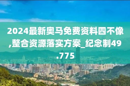 2024最新奥马免费资料四不像,整合资源落实方案_纪念制49.775