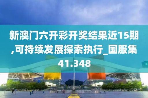 新澳门六开彩开奖结果近15期,可持续发展探索执行_国服集41.348