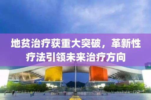 地贫治疗获重大突破，革新性疗法引领未来治疗方向