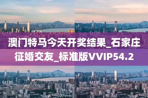 澳门特马今天开奖结果_石家庄征婚交友_标准版VVIP54.2