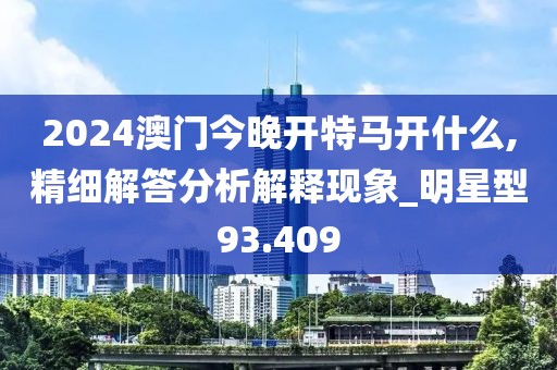 2024澳门今晚开特马开什么,精细解答分析解释现象_明星型93.409
