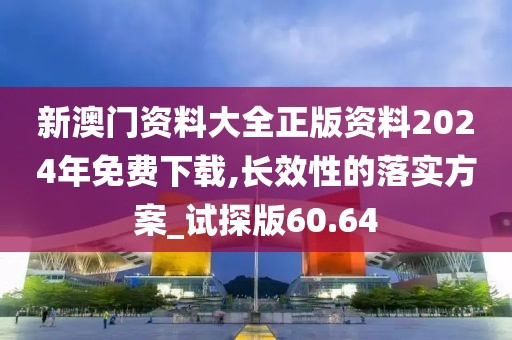 新澳门资料大全正版资料2024年免费下载,长效性的落实方案_试探版60.64