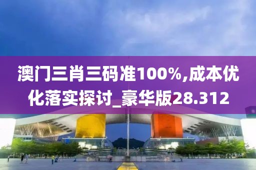 澳门三肖三码准100%,成本优化落实探讨_豪华版28.312