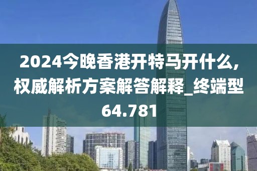 2024今晚香港开特马开什么,权威解析方案解答解释_终端型64.781