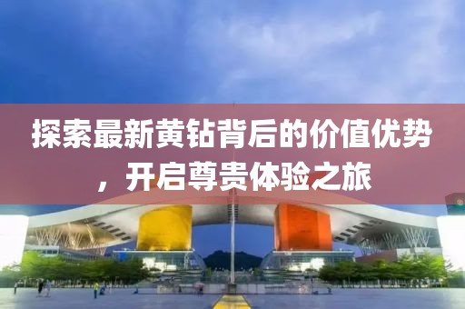 探索最新黄钻背后的价值优势，开启尊贵体验之旅