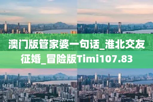 澳门版管家婆一句话_淮北交友征婚_冒险版Timi107.83
