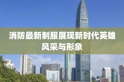 消防最新制服展现新时代英雄风采与形象
