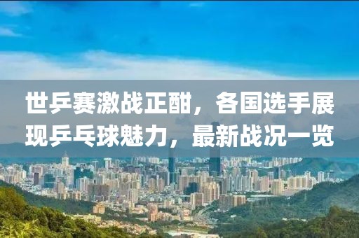 世乒赛激战正酣，各国选手展现乒乓球魅力，最新战况一览