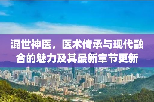 混世神医，医术传承与现代融合的魅力及其最新章节更新