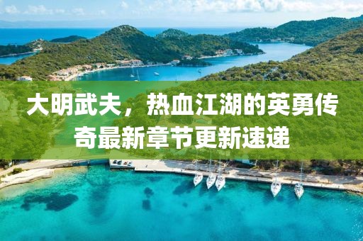 大明武夫，热血江湖的英勇传奇最新章节更新速递