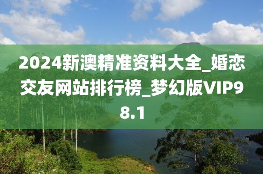 2024新澳精准资料大全_婚恋交友网站排行榜_梦幻版VIP98.1