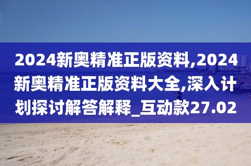 2024新奥精准正版资料,2024新奥精准正版资料大全,深入计划探讨解答解释_互动款27.02