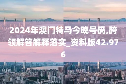 2024年澳门特马今晚号码,跨领解答解释落实_资料版42.976