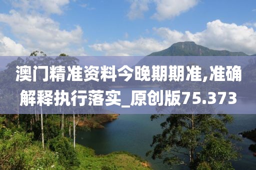 澳门精准资料今晚期期准,准确解释执行落实_原创版75.373