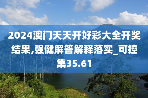2024澳门天天开好彩大全开奖结果,强健解答解释落实_可控集35.61