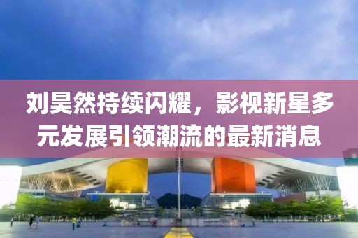 刘昊然持续闪耀，影视新星多元发展引领潮流的最新消息