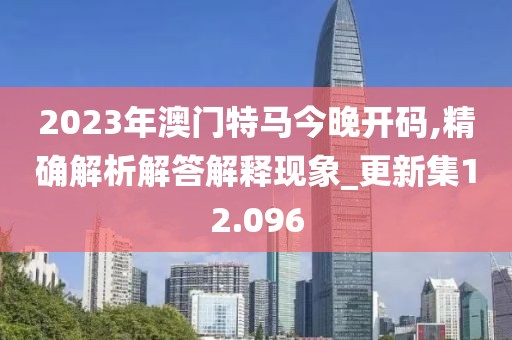2023年澳门特马今晚开码,精确解析解答解释现象_更新集12.096