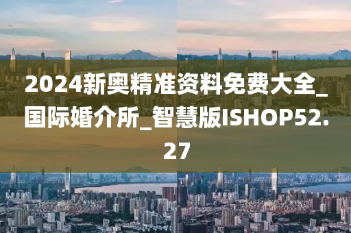 2024新奥精准资料免费大全_国际婚介所_智慧版ISHOP52.27