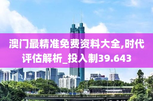 澳门最精准免费资料大全,时代评估解析_投入制39.643