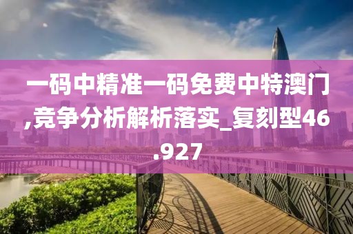 一码中精准一码免费中特澳门,竞争分析解析落实_复刻型46.927