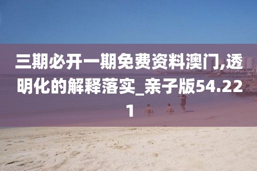 三期必开一期免费资料澳门,透明化的解释落实_亲子版54.221