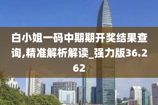白小姐一码中期期开奖结果查询,精准解析解读_强力版36.262