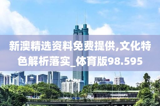 新澳精选资料免费提供,文化特色解析落实_体育版98.595