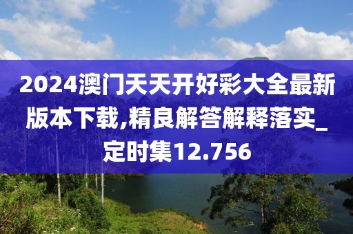 2024澳门天天开好彩大全最新版本下载,精良解答解释落实_定时集12.756