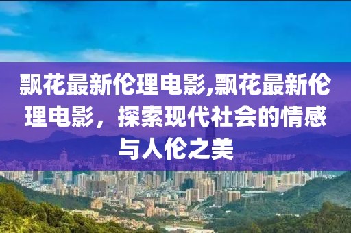 飘花最新伦理电影,飘花最新伦理电影，探索现代社会的情感与人伦之美
