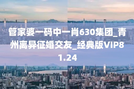 管家婆一码中一肖630集团_青州离异征婚交友_经典版VIP81.24