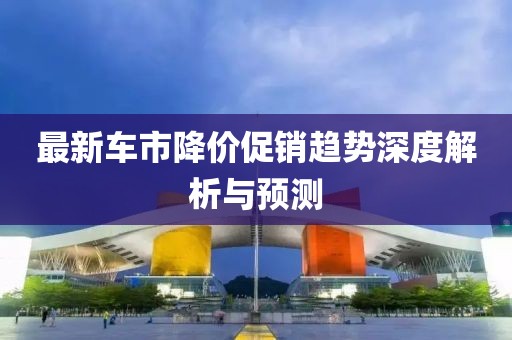 最新车市降价促销趋势深度解析与预测